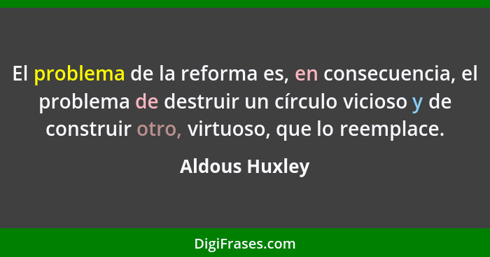El problema de la reforma es, en consecuencia, el problema de destruir un círculo vicioso y de construir otro, virtuoso, que lo reempl... - Aldous Huxley