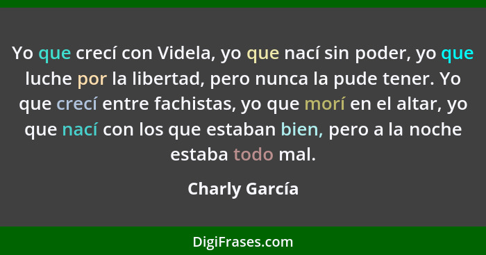 Yo que crecí con Videla, yo que nací sin poder, yo que luche por la libertad, pero nunca la pude tener. Yo que crecí entre fachistas,... - Charly García