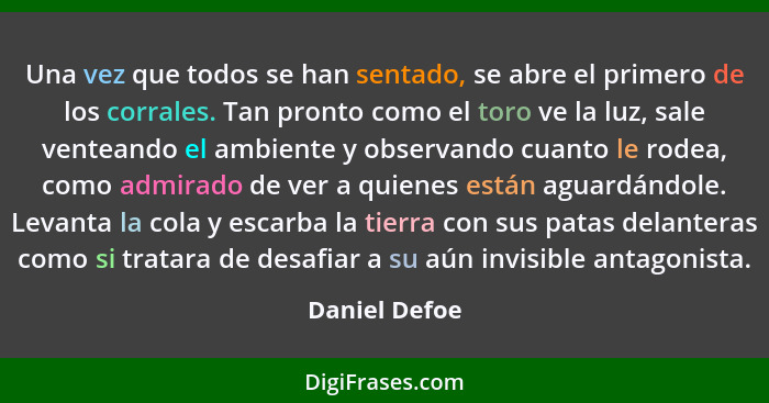 Una vez que todos se han sentado, se abre el primero de los corrales. Tan pronto como el toro ve la luz, sale venteando el ambiente y o... - Daniel Defoe