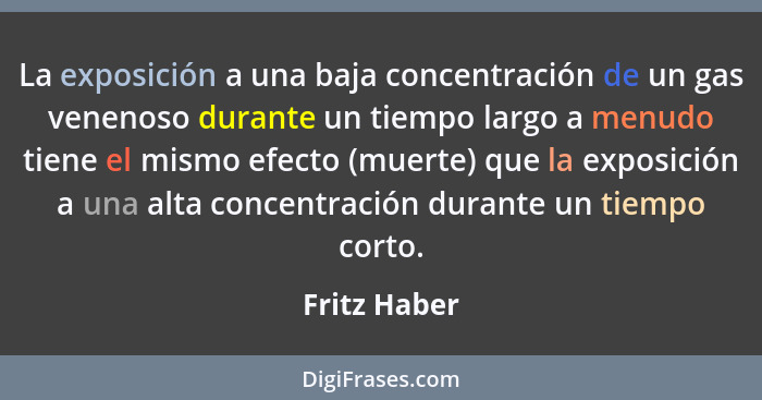 La exposición a una baja concentración de un gas venenoso durante un tiempo largo a menudo tiene el mismo efecto (muerte) que la exposic... - Fritz Haber