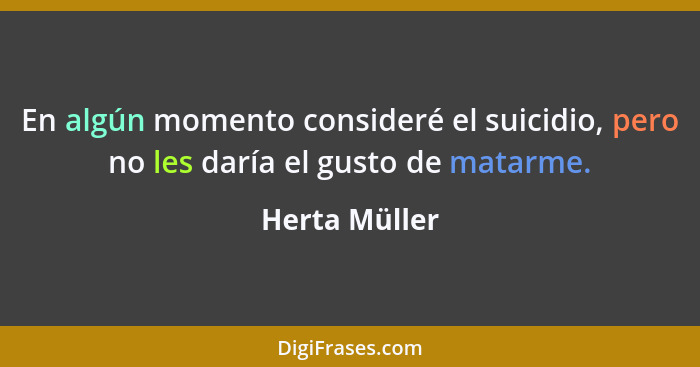 En algún momento consideré el suicidio, pero no les daría el gusto de matarme.... - Herta Müller