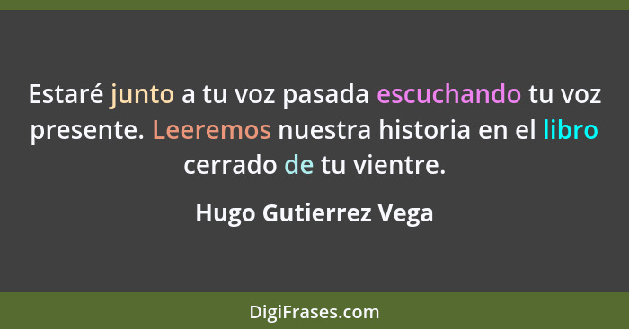 Estaré junto a tu voz pasada escuchando tu voz presente. Leeremos nuestra historia en el libro cerrado de tu vientre.... - Hugo Gutierrez Vega