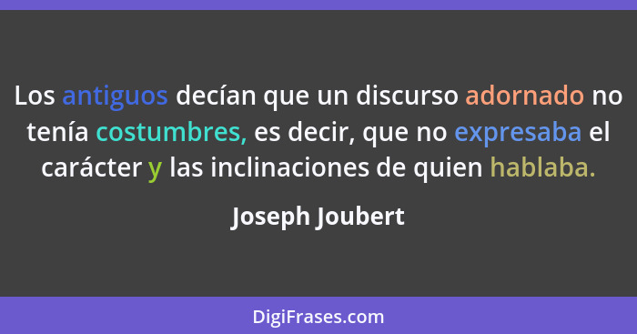 Los antiguos decían que un discurso adornado no tenía costumbres, es decir, que no expresaba el carácter y las inclinaciones de quien... - Joseph Joubert