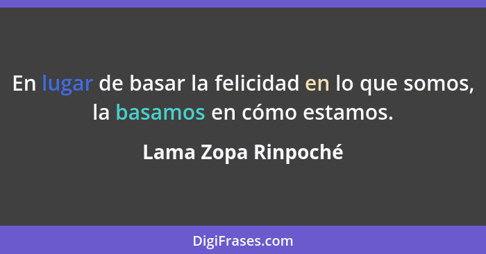 En lugar de basar la felicidad en lo que somos, la basamos en cómo estamos.... - Lama Zopa Rinpoché