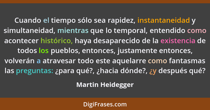 Cuando el tiempo sólo sea rapidez, instantaneidad y simultaneidad, mientras que lo temporal, entendido como acontecer histórico, ha... - Martin Heidegger