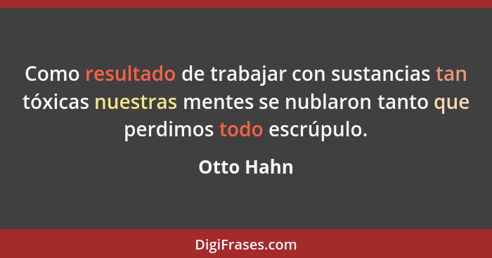 Como resultado de trabajar con sustancias tan tóxicas nuestras mentes se nublaron tanto que perdimos todo escrúpulo.... - Otto Hahn