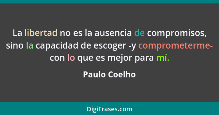 La libertad no es la ausencia de compromisos, sino la capacidad de escoger -y comprometerme- con lo que es mejor para mí.... - Paulo Coelho