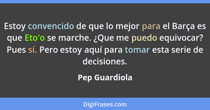 Estoy convencido de que lo mejor para el Barça es que Eto'o se marche. ¿Que me puedo equivocar? Pues sí. Pero estoy aquí para tomar es... - Pep Guardiola