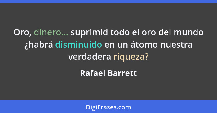 Oro, dinero... suprimid todo el oro del mundo ¿habrá disminuido en un átomo nuestra verdadera riqueza?... - Rafael Barrett