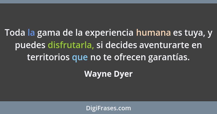 Toda la gama de la experiencia humana es tuya, y puedes disfrutarla, si decides aventurarte en territorios que no te ofrecen garantías.... - Wayne Dyer