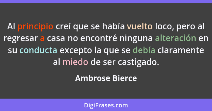 Al principio creí que se había vuelto loco, pero al regresar a casa no encontré ninguna alteración en su conducta excepto la que se d... - Ambrose Bierce