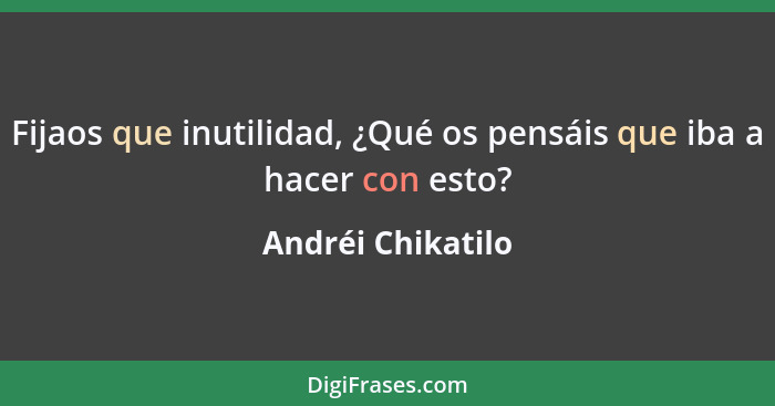 Fijaos que inutilidad, ¿Qué os pensáis que iba a hacer con esto?... - Andréi Chikatilo