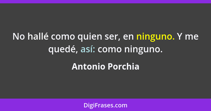 No hallé como quien ser, en ninguno. Y me quedé, así: como ninguno.... - Antonio Porchia