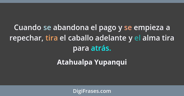 Cuando se abandona el pago y se empieza a repechar, tira el caballo adelante y el alma tira para atrás.... - Atahualpa Yupanqui