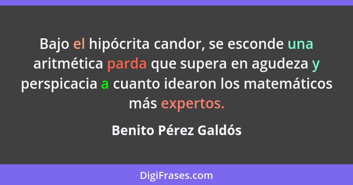 Bajo el hipócrita candor, se esconde una aritmética parda que supera en agudeza y perspicacia a cuanto idearon los matemáticos m... - Benito Pérez Galdós