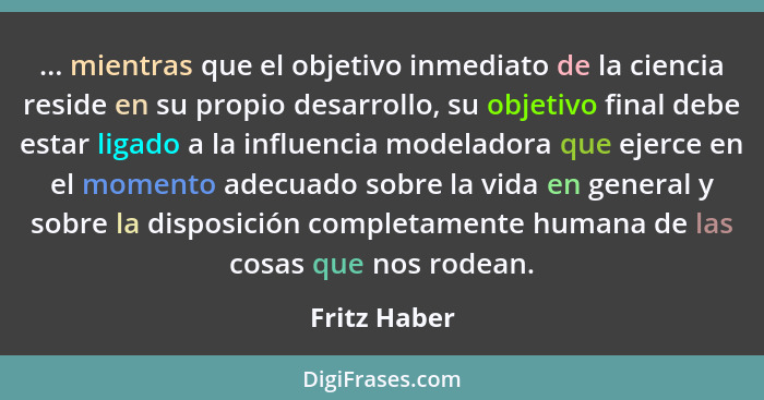 ... mientras que el objetivo inmediato de la ciencia reside en su propio desarrollo, su objetivo final debe estar ligado a la influencia... - Fritz Haber