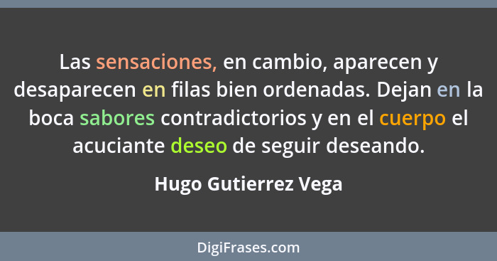 Las sensaciones, en cambio, aparecen y desaparecen en filas bien ordenadas. Dejan en la boca sabores contradictorios y en el cue... - Hugo Gutierrez Vega