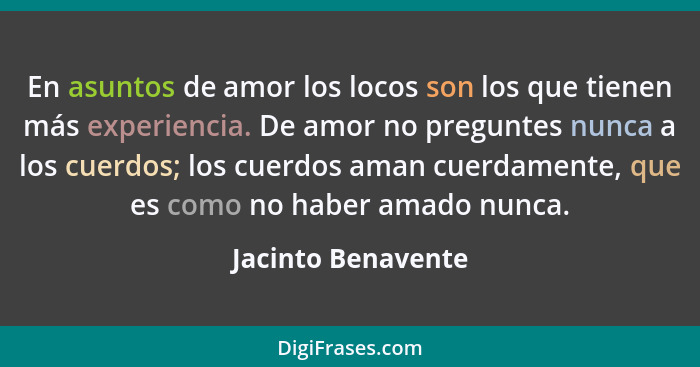 En asuntos de amor los locos son los que tienen más experiencia. De amor no preguntes nunca a los cuerdos; los cuerdos aman cuerda... - Jacinto Benavente