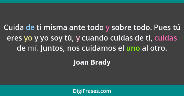 Cuida de ti misma ante todo y sobre todo. Pues tú eres yo y yo soy tú, y cuando cuidas de ti, cuidas de mí. Juntos, nos cuidamos el uno a... - Joan Brady