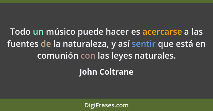 Todo un músico puede hacer es acercarse a las fuentes de la naturaleza, y así sentir que está en comunión con las leyes naturales.... - John Coltrane