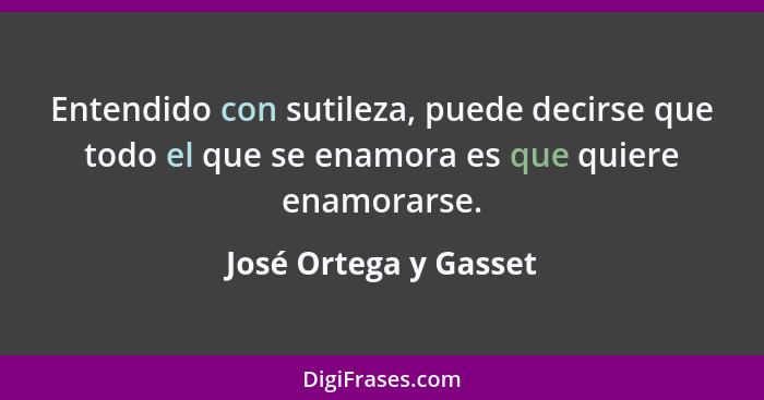 Entendido con sutileza, puede decirse que todo el que se enamora es que quiere enamorarse.... - José Ortega y Gasset