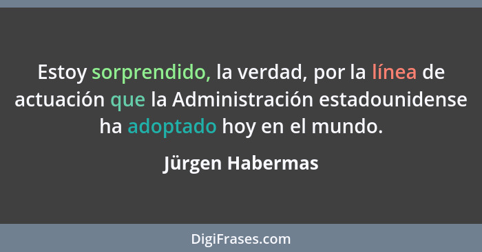 Estoy sorprendido, la verdad, por la línea de actuación que la Administración estadounidense ha adoptado hoy en el mundo.... - Jürgen Habermas