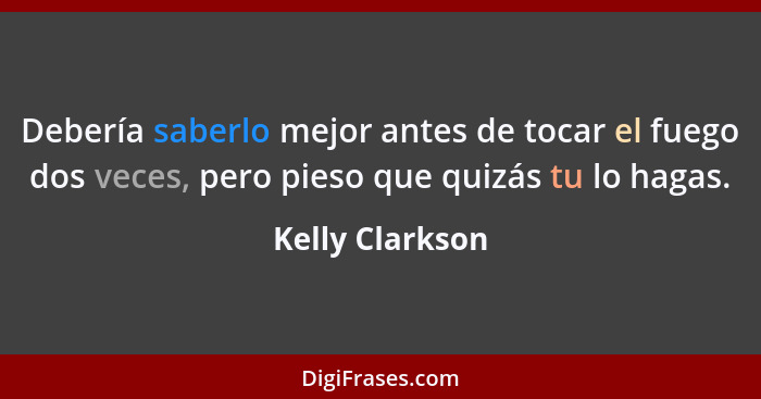 Debería saberlo mejor antes de tocar el fuego dos veces, pero pieso que quizás tu lo hagas.... - Kelly Clarkson