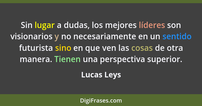 Sin lugar a dudas, los mejores líderes son visionarios y no necesariamente en un sentido futurista sino en que ven las cosas de otra mane... - Lucas Leys