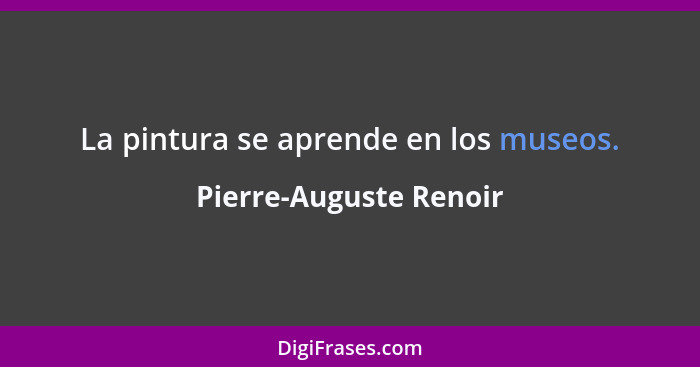 La pintura se aprende en los museos.... - Pierre-Auguste Renoir