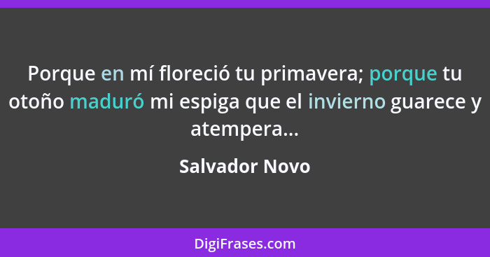 Porque en mí floreció tu primavera; porque tu otoño maduró mi espiga que el invierno guarece y atempera...... - Salvador Novo