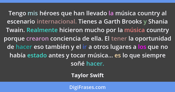 Tengo mis héroes que han llevado la música country al escenario internacional. Tienes a Garth Brooks y Shania Twain. Realmente hicieron... - Taylor Swift