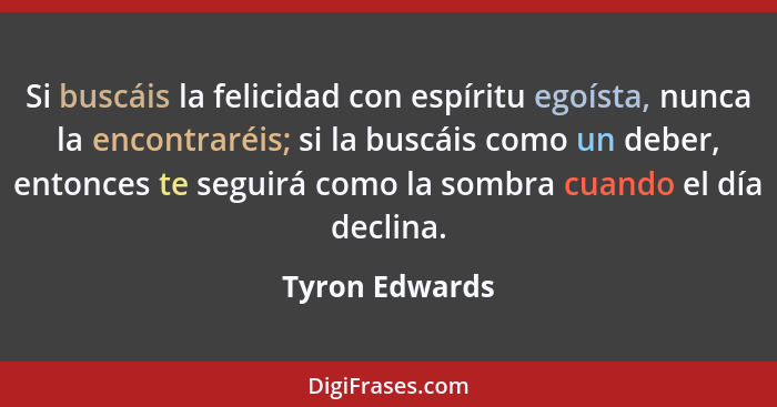 Si buscáis la felicidad con espíritu egoísta, nunca la encontraréis; si la buscáis como un deber, entonces te seguirá como la sombra c... - Tyron Edwards