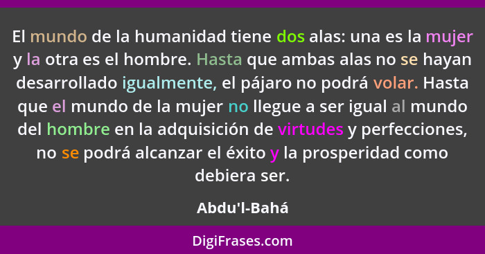 El mundo de la humanidad tiene dos alas: una es la mujer y la otra es el hombre. Hasta que ambas alas no se hayan desarrollado igual... - Abdu'l-Bahá