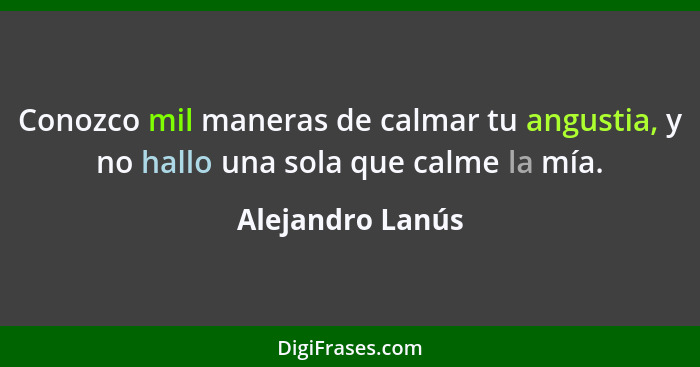 Conozco mil maneras de calmar tu angustia, y no hallo una sola que calme la mía.... - Alejandro Lanús