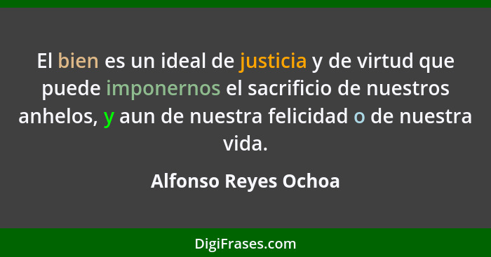 El bien es un ideal de justicia y de virtud que puede imponernos el sacrificio de nuestros anhelos, y aun de nuestra felicidad o... - Alfonso Reyes Ochoa