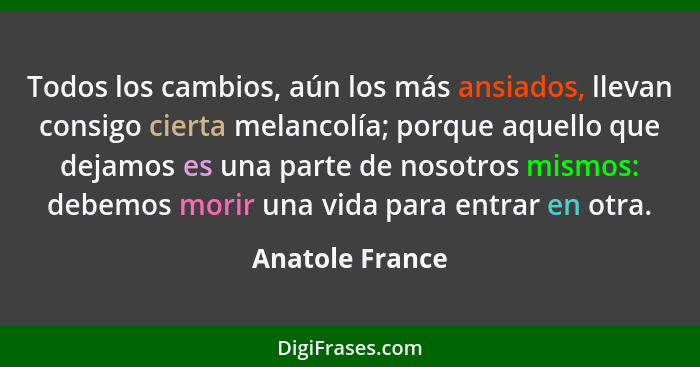 Todos los cambios, aún los más ansiados, llevan consigo cierta melancolía; porque aquello que dejamos es una parte de nosotros mismos... - Anatole France