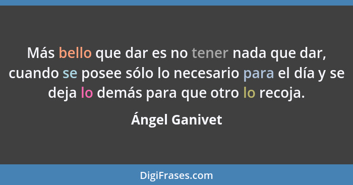 Más bello que dar es no tener nada que dar, cuando se posee sólo lo necesario para el día y se deja lo demás para que otro lo recoja.... - Ángel Ganivet