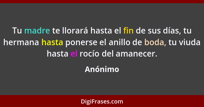 Tu madre te llorará hasta el fin de sus días, tu hermana hasta ponerse el anillo de boda, tu viuda hasta el rocío del amanecer.... - Anónimo