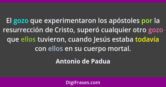 El gozo que experimentaron los apóstoles por la resurrección de Cristo, superó cualquier otro gozo que ellos tuvieron, cuando Jesús... - Antonio de Padua