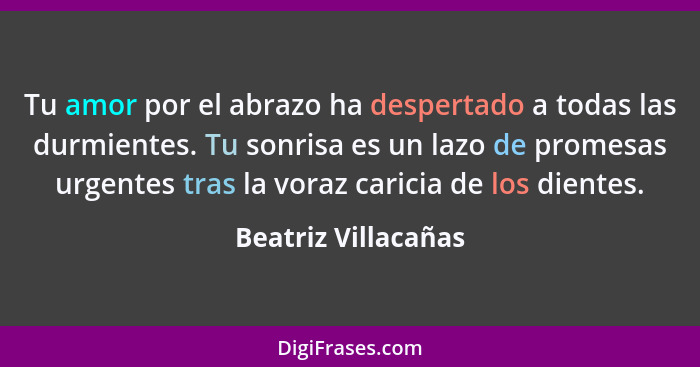 Tu amor por el abrazo ha despertado a todas las durmientes. Tu sonrisa es un lazo de promesas urgentes tras la voraz caricia de l... - Beatriz Villacañas