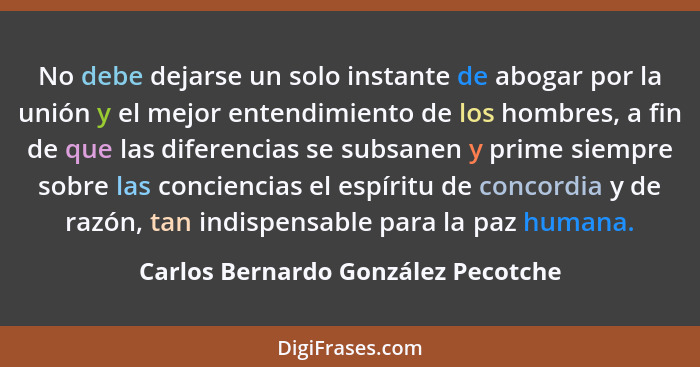 No debe dejarse un solo instante de abogar por la unión y el mejor entendimiento de los hombres, a fin de que las... - Carlos Bernardo González Pecotche