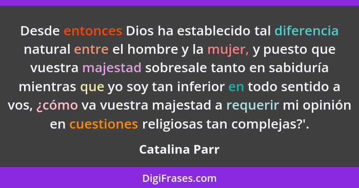 Desde entonces Dios ha establecido tal diferencia natural entre el hombre y la mujer, y puesto que vuestra majestad sobresale tanto en... - Catalina Parr