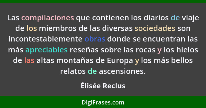 Las compilaciones que contienen los diarios de viaje de los miembros de las diversas sociedades son incontestablemente obras donde se... - Élisée Reclus