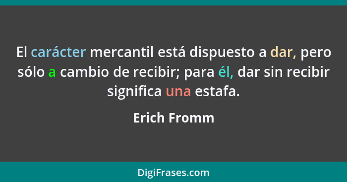 El carácter mercantil está dispuesto a dar, pero sólo a cambio de recibir; para él, dar sin recibir significa una estafa.... - Erich Fromm