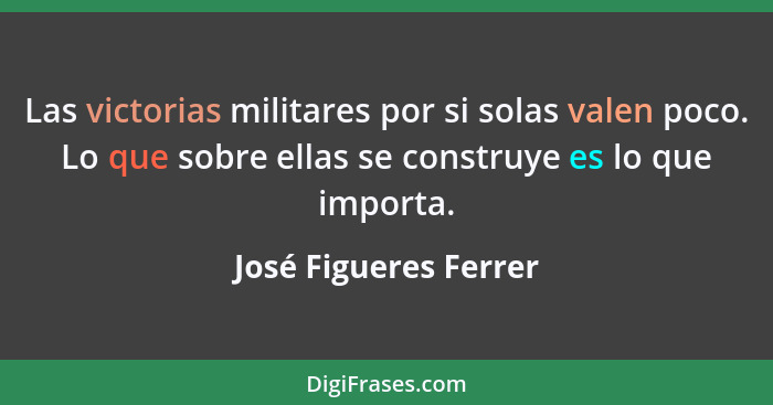 Las victorias militares por si solas valen poco. Lo que sobre ellas se construye es lo que importa.... - José Figueres Ferrer