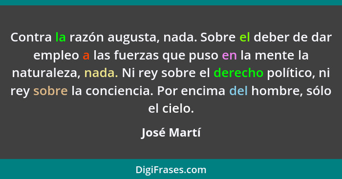 Contra la razón augusta, nada. Sobre el deber de dar empleo a las fuerzas que puso en la mente la naturaleza, nada. Ni rey sobre el derec... - José Martí