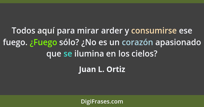 Todos aquí para mirar arder y consumirse ese fuego. ¿Fuego sólo? ¿No es un corazón apasionado que se ilumina en los cielos?... - Juan L. Ortiz