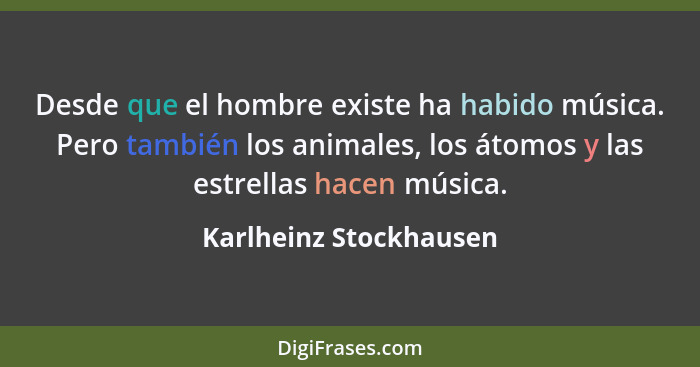 Desde que el hombre existe ha habido música. Pero también los animales, los átomos y las estrellas hacen música.... - Karlheinz Stockhausen