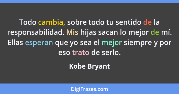 Todo cambia, sobre todo tu sentido de la responsabilidad. Mis hijas sacan lo mejor de mí. Ellas esperan que yo sea el mejor siempre y po... - Kobe Bryant