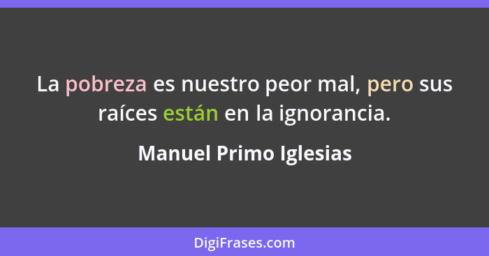 La pobreza es nuestro peor mal, pero sus raíces están en la ignorancia.... - Manuel Primo Iglesias